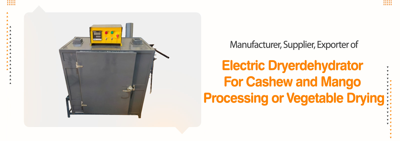 Electric Dryers, Dehydrators For Cashew / Mango Processing, Vegetable Drying, Elevator - Cashew Processing Machines, Mixing Tank, Fruits Pulp Processing Machinery, Coconut Processing Machinery, Kokum Processing Machinery, Turmeric Processing Plants, Dehydrator / Dryer,  SS Tank & Vessels, Retort, Material Handling Conveyor & Elevators, Storage Silo/ Storage Bin